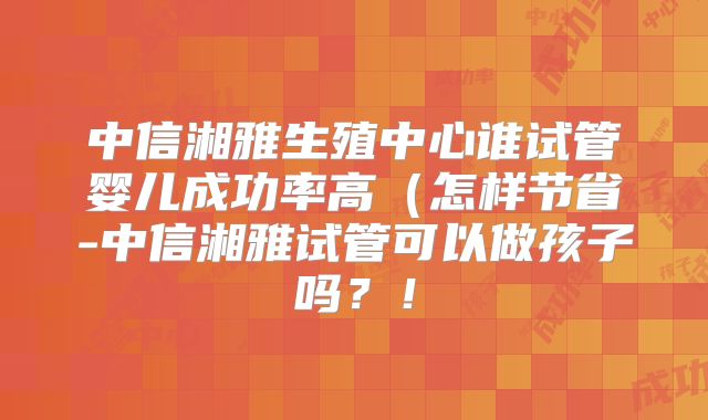 中信湘雅生殖中心谁试管婴儿成功率高(怎样节省-中信湘雅试管可以做孩子吗?!