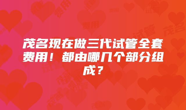 茂名现在做三代试管全套费用!都由哪几个部分组成?