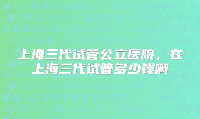 上海三代试管公立医院,在上海三代试管多少钱啊