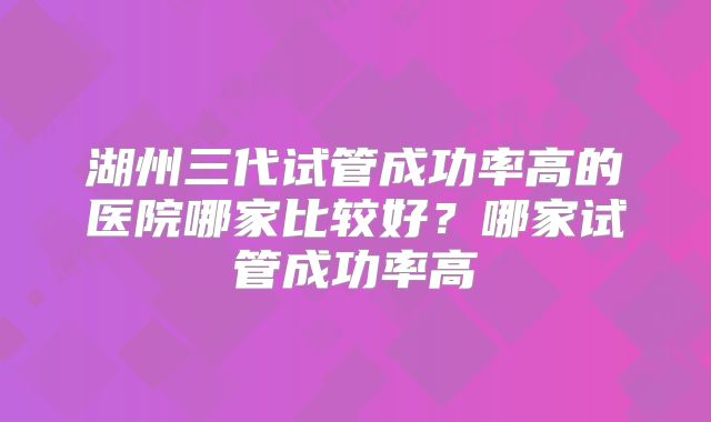 湖州三代试管成功率高的医院哪家比较好？哪家试管成功率高