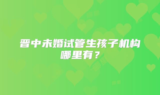 晋中未婚试管生孩子机构哪里有？