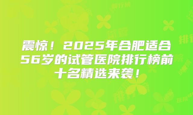 震惊!2025年合肥适合56岁的试管医院排行榜前十名精选来袭!