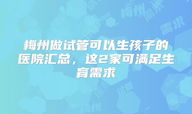 梅州做试管可以生孩子的医院汇总,这2家可满足生育需求