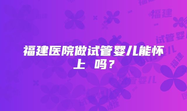 福建医院做试管婴儿能怀上 吗？