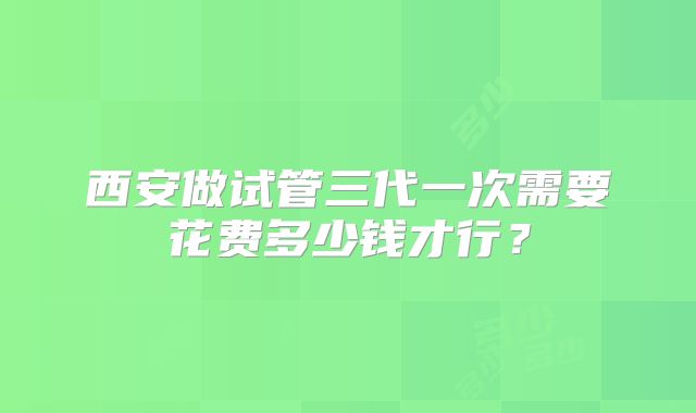 西安做试管三代一次需要花费多少钱才行？
