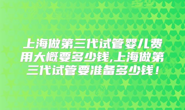 上海做第三代试管婴儿费用大概要多少钱,上海做第三代试管要准备多少钱！
