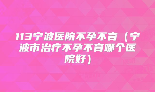 113宁波医院不孕不育（宁波市治疗不孕不育哪个医院好）
