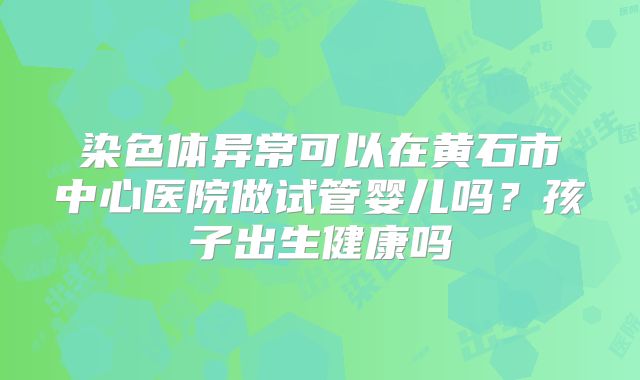 染色体异常可以在黄石市中心医院做试管婴儿吗?孩子出生健康吗