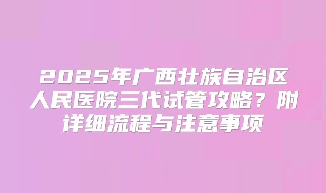 2025年广西壮族自治区人民医院三代试管攻略?附详细流程与注意事项