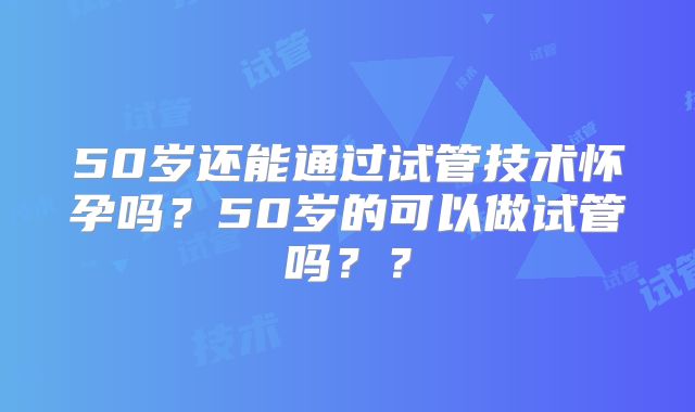 50岁还能通过试管技术怀孕吗？50岁的可以做试管吗？？