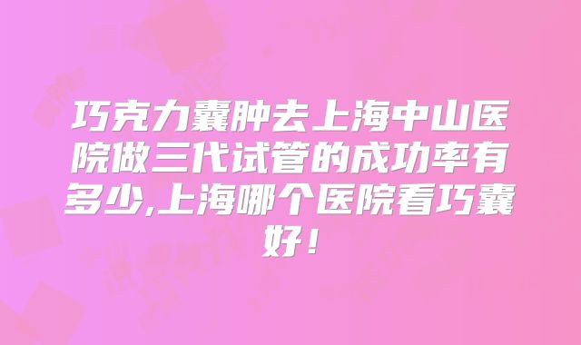 巧克力囊肿去上海中山医院做三代试管的成功率有多少,上海哪个医院看巧囊好!