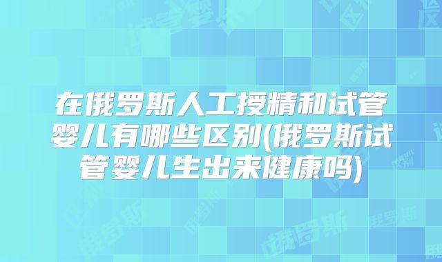 在俄罗斯人工授精和试管婴儿有哪些区别(俄罗斯试管婴儿生出来健康吗)