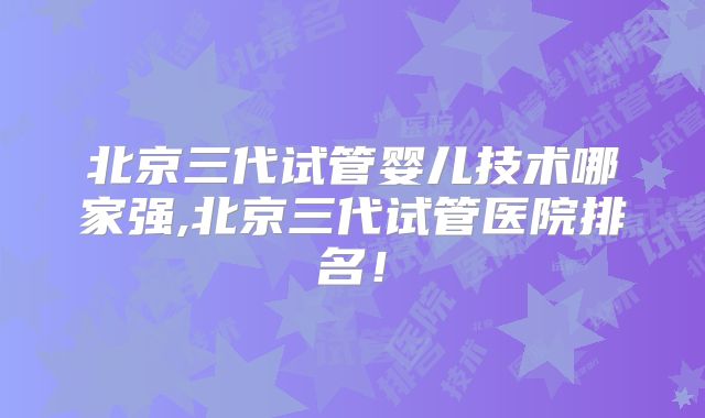 北京三代试管婴儿技术哪家强,北京三代试管医院排名！
