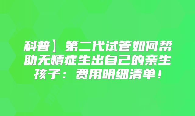 科普】第二代试管如何帮助无精症生出自己的亲生孩子：费用明细清单！
