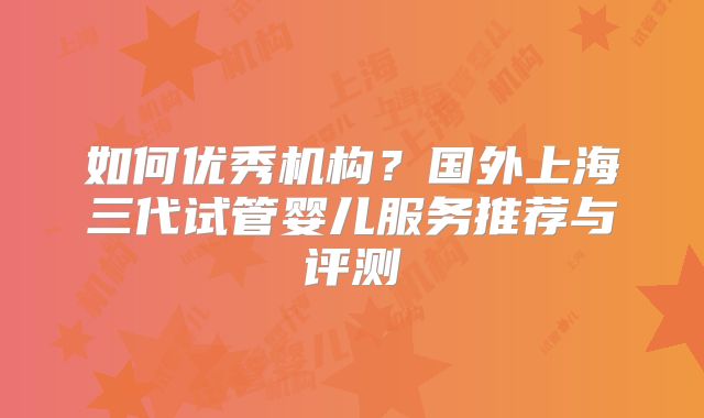 如何优秀机构?国外上海三代试管婴儿服务推荐与评测