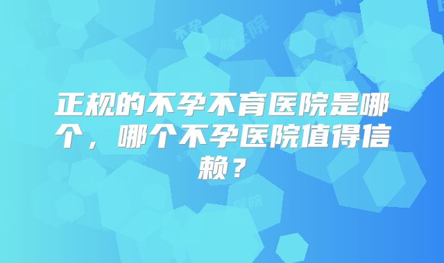 正规的不孕不育医院是哪个,哪个不孕医院值得信赖?
