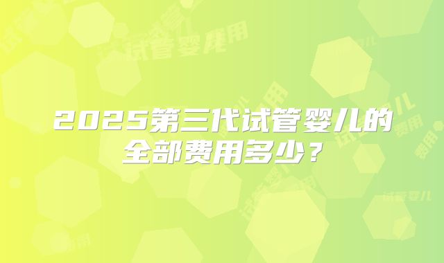 2025第三代试管婴儿的全部费用多少？