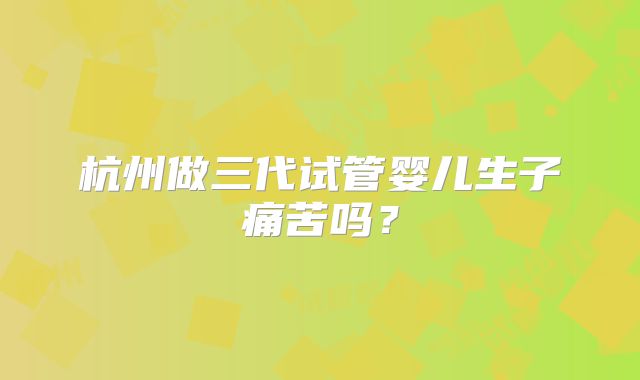 杭州做三代试管婴儿生子痛苦吗?