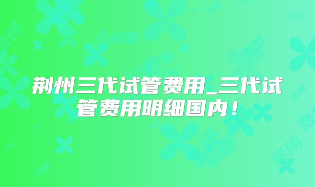 荆州三代试管费用_三代试管费用明细国内！