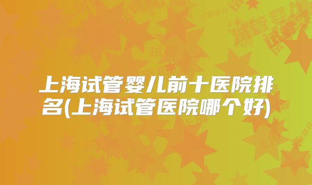 上海试管婴儿前十医院排名(上海试管医院哪个好)