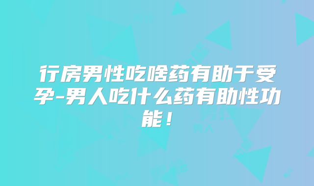 行房男性吃啥药有助于受孕-男人吃什么药有助性功能!