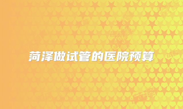 菏泽做试管的医院预算