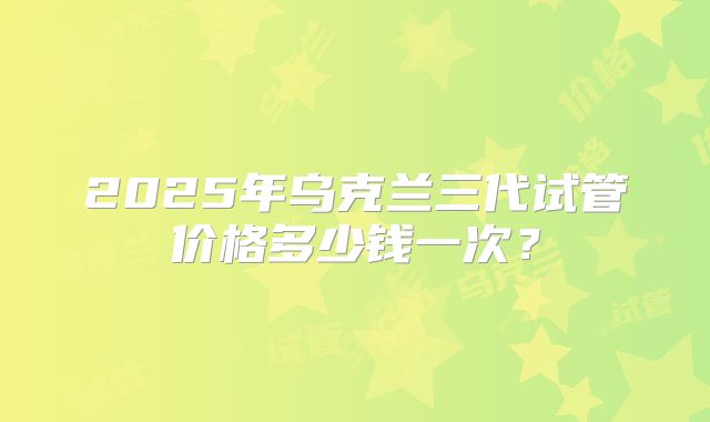 2025年乌克兰三代试管价格多少钱一次？