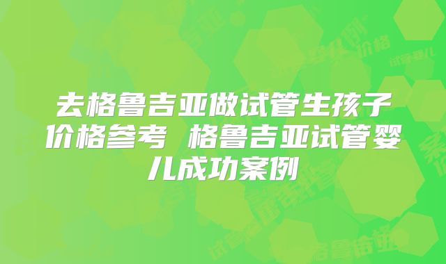 去格鲁吉亚做试管生孩子价格参考 格鲁吉亚试管婴儿成功案例
