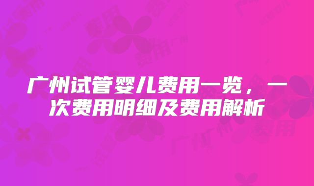 广州试管婴儿费用一览,一次费用明细及费用解析