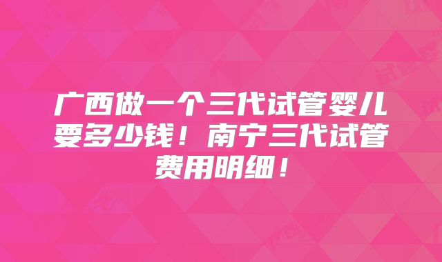 广西做一个三代试管婴儿要多少钱!南宁三代试管费用明细!