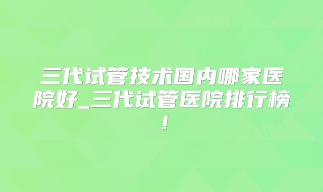 三代试管技术国内哪家医院好_三代试管医院排行榜!