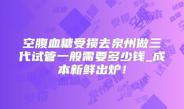 空腹血糖受损去泉州做三代试管一般需要多少钱_成本新鲜出炉！