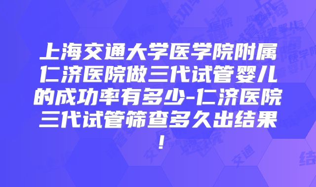 上海交通大学医学院附属仁济医院做三代试管婴儿的成功率有多少-仁济医院三代试管筛查多久出结果!