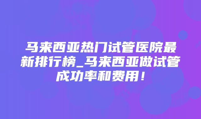 马来西亚热门试管医院最新排行榜_马来西亚做试管成功率和费用!