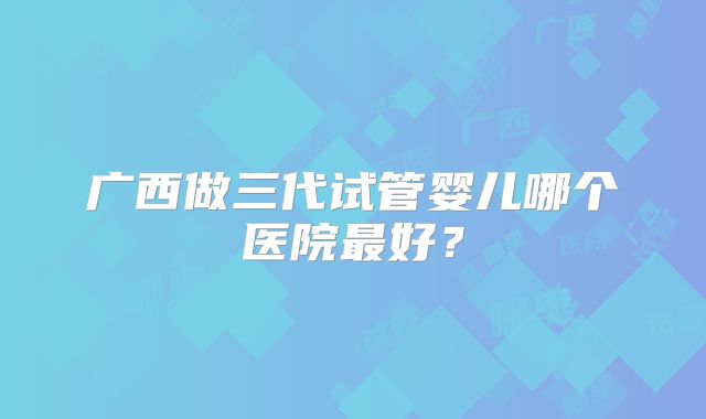 广西做三代试管婴儿哪个医院最好?