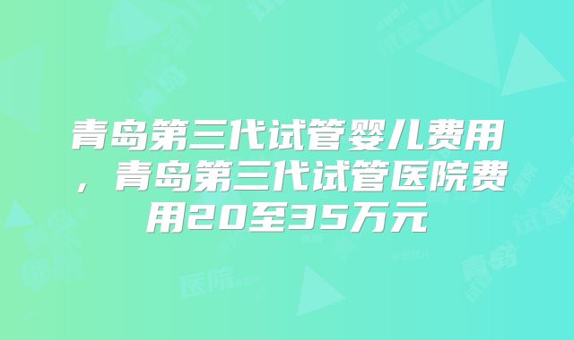 青岛第三代试管婴儿费用,青岛第三代试管医院费用20至35万元