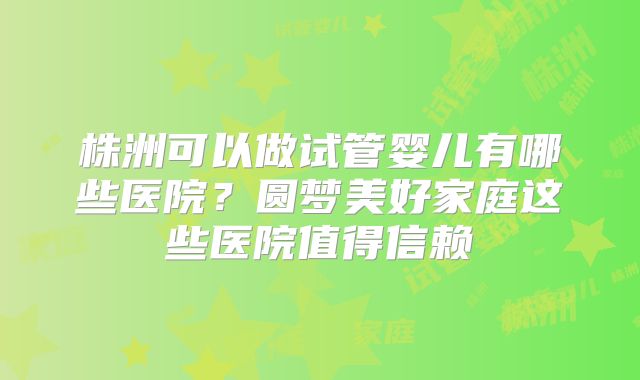 株洲可以做试管婴儿有哪些医院?圆梦美好家庭这些医院值得信赖