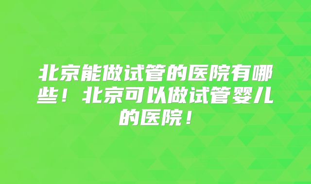 北京能做试管的医院有哪些!北京可以做试管婴儿的医院!