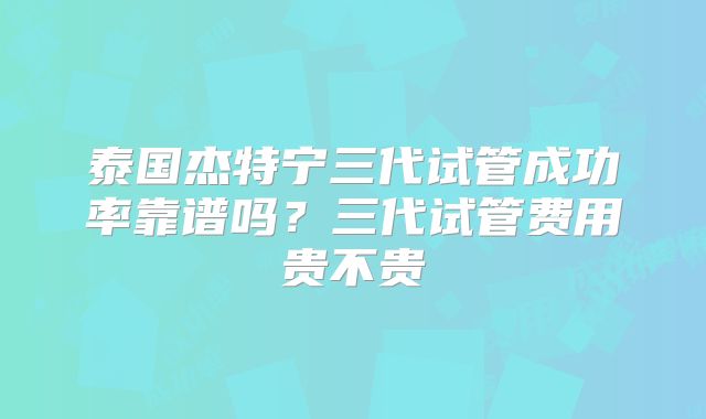 泰国杰特宁三代试管成功率靠谱吗？三代试管费用贵不贵