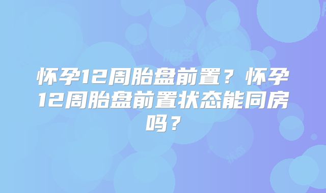 怀孕12周胎盘前置？怀孕12周胎盘前置状态能同房吗？