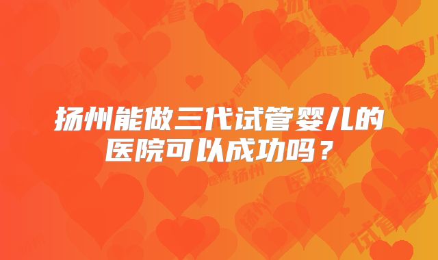 扬州能做三代试管婴儿的医院可以成功吗?