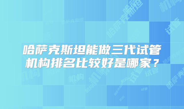 哈萨克斯坦能做三代试管机构排名比较好是哪家？