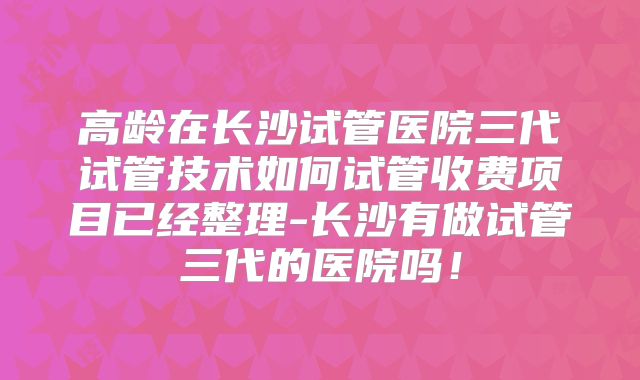 高龄在长沙试管医院三代试管技术如何试管收费项目已经整理-长沙有做试管三代的医院吗!