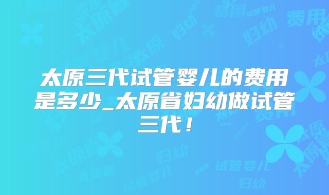 太原三代试管婴儿的费用是多少_太原省妇幼做试管三代!
