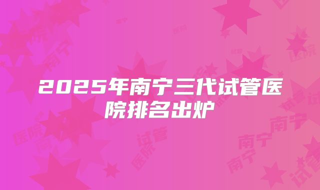 2025年南宁三代试管医院排名出炉