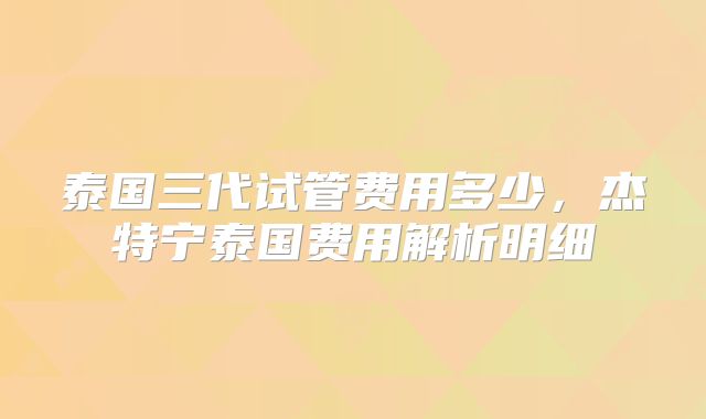 泰国三代试管费用多少,杰特宁泰国费用解析明细