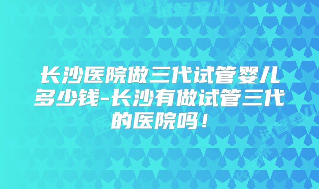 长沙医院做三代试管婴儿多少钱-长沙有做试管三代的医院吗！