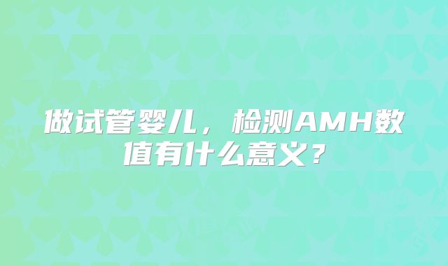 做试管婴儿，检测AMH数值有什么意义？