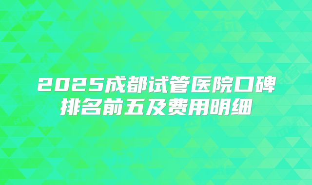 2025成都试管医院口碑排名前五及费用明细