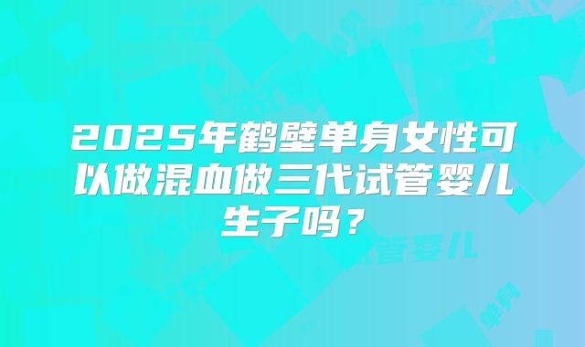 2025年鹤壁单身女性可以做混血做三代试管婴儿生子吗？